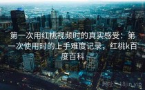 第一次用红桃视频时的真实感受：第一次使用时的上手难度记录，红桃k百度百科
