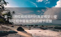 第一次用红桃视频时的真实感受：使用过程中容易忽略的细节提醒