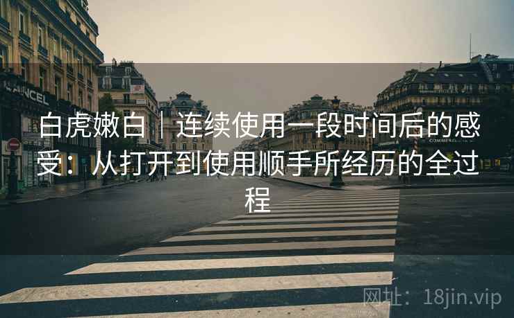 白虎嫩白|连续使用一段时间后的感受:从打开到使用顺手所经历的全过程 第1张 白虎嫩白|连续使用一段时间后的感受:从打开到使用顺手所经历的全过程 第1张