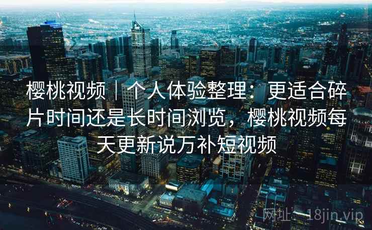 樱桃视频|个人体验整理:更适合碎片时间还是长时间浏览,樱桃视频每天更新说万补短视频 第2张 樱桃视频|个人体验整理:更适合碎片时间还是长时间浏览,樱桃视频每天更新说万补短视频 第2张