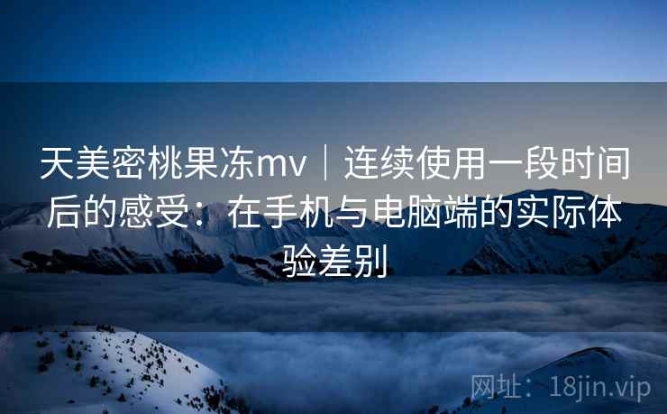 天美密桃果冻mv｜连续使用一段时间后的感受：在手机与电脑端的实际体验差别  第1张