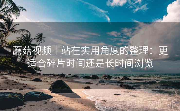 蘑菇视频｜站在实用角度的整理：更适合碎片时间还是长时间浏览  第2张