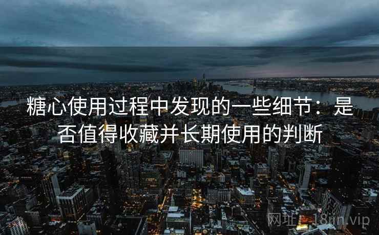 糖心使用过程中发现的一些细节:是否值得收藏并长期使用的判断 第2张 糖心使用过程中发现的一些细节:是否值得收藏并长期使用的判断 第2张