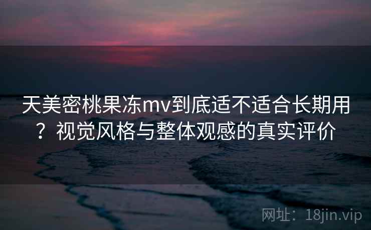 天美密桃果冻mv到底适不适合长期用？视觉风格与整体观感的真实评价  第2张
