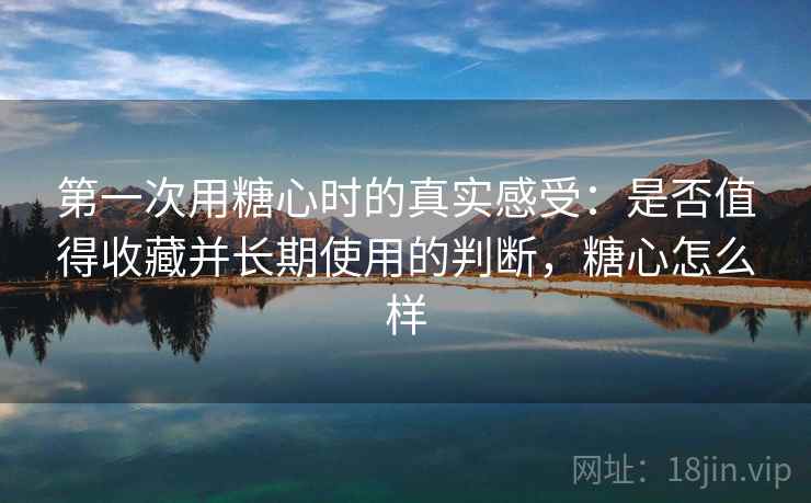 第一次用糖心时的真实感受：是否值得收藏并长期使用的判断，糖心怎么样  第1张