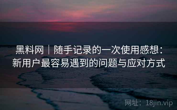 黑料网｜随手记录的一次使用感想：新用户最容易遇到的问题与应对方式  第1张