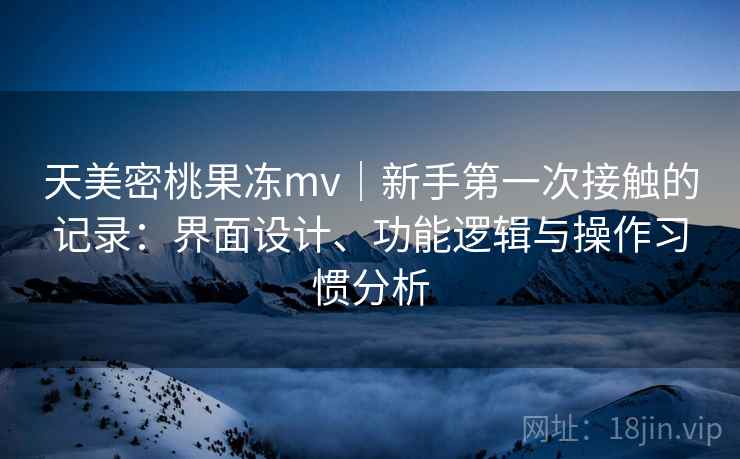 天美密桃果冻mv｜新手第一次接触的记录：界面设计、功能逻辑与操作习惯分析  第1张