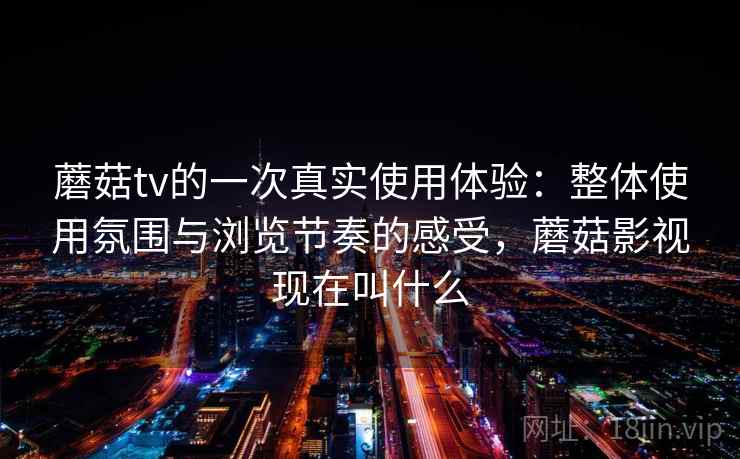 蘑菇tv的一次真实使用体验：整体使用氛围与浏览节奏的感受，蘑菇影视现在叫什么  第1张