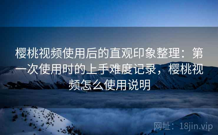樱桃视频使用后的直观印象整理：第一次使用时的上手难度记录，樱桃视频怎么使用说明  第2张
