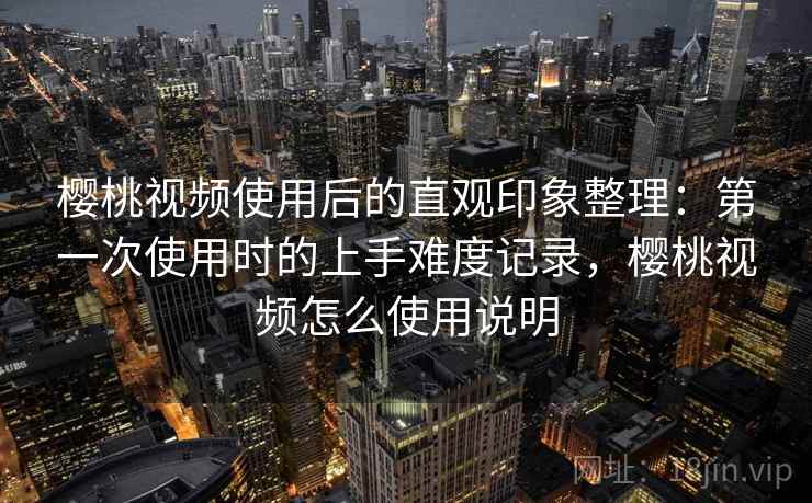 樱桃视频使用后的直观印象整理：第一次使用时的上手难度记录，樱桃视频怎么使用说明  第1张