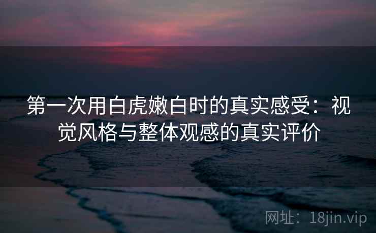第一次用白虎嫩白时的真实感受：视觉风格与整体观感的真实评价  第2张