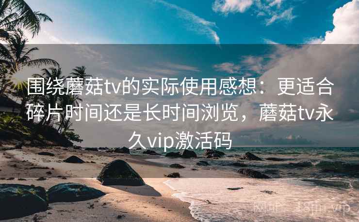 围绕蘑菇tv的实际使用感想：更适合碎片时间还是长时间浏览，蘑菇tv永久vip激活码  第1张