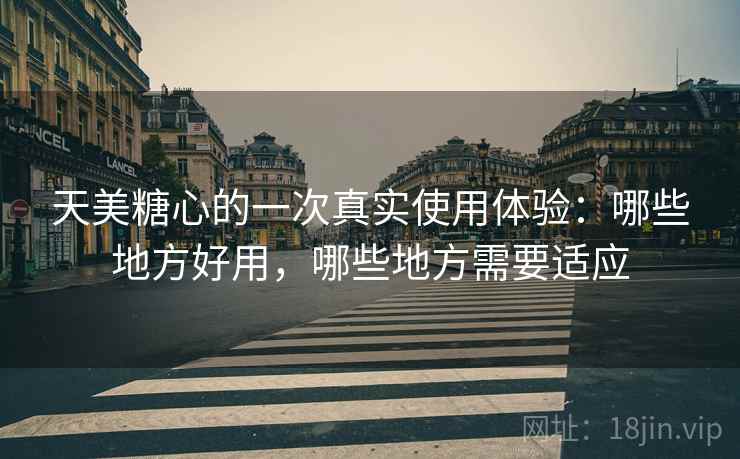 天美糖心的一次真实使用体验：哪些地方好用，哪些地方需要适应  第1张