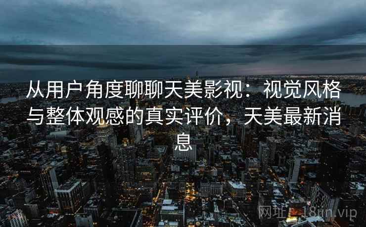 从用户角度聊聊天美影视：视觉风格与整体观感的真实评价，天美最新消息  第2张