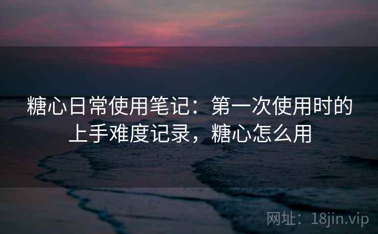 糖心日常使用笔记：第一次使用时的上手难度记录，糖心怎么用  第2张