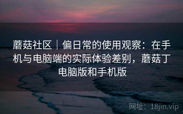 蘑菇社区｜偏日常的使用观察：在手机与电脑端的实际体验差别，蘑菇丁电脑版和手机版  第1张