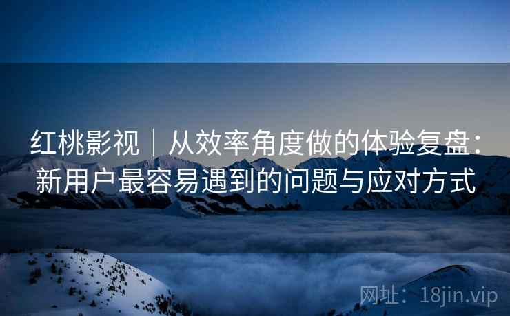 红桃影视｜从效率角度做的体验复盘：新用户最容易遇到的问题与应对方式  第1张