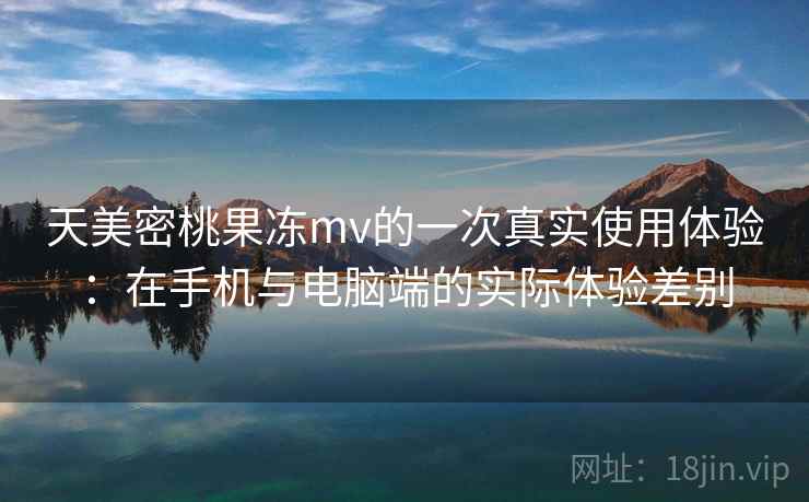 天美密桃果冻mv的一次真实使用体验：在手机与电脑端的实际体验差别  第2张