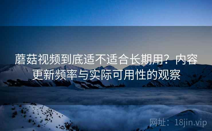 蘑菇视频到底适不适合长期用？内容更新频率与实际可用性的观察  第2张