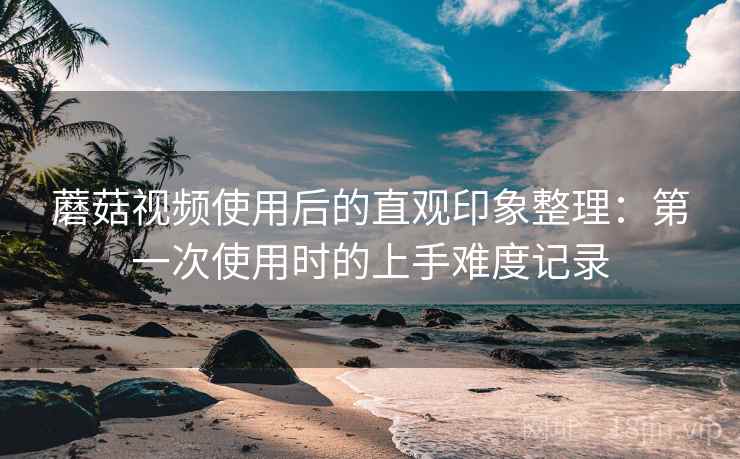 蘑菇视频使用后的直观印象整理:第一次使用时的上手难度记录 第2张 蘑菇视频使用后的直观印象整理:第一次使用时的上手难度记录 第2张