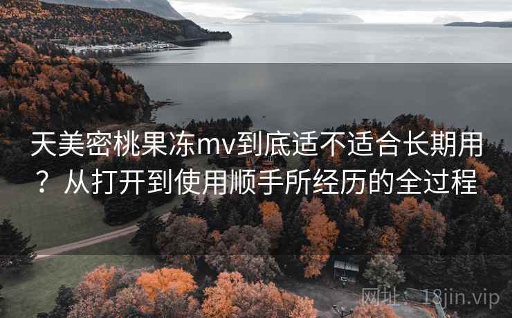 天美密桃果冻mv到底适不适合长期用？从打开到使用顺手所经历的全过程  第1张