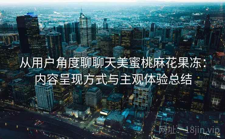 从用户角度聊聊天美蜜桃麻花果冻:内容呈现方式与主观体验总结 第1张 从用户角度聊聊天美蜜桃麻花果冻:内容呈现方式与主观体验总结 第1张