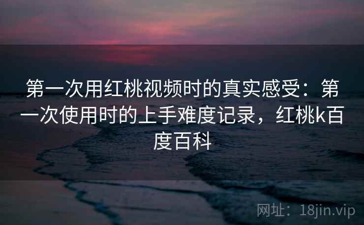 第一次用红桃视频时的真实感受:第一次使用时的上手难度记录,红桃k百度百科 第2张 第一次用红桃视频时的真实感受:第一次使用时的上手难度记录,红桃k百度百科 第2张