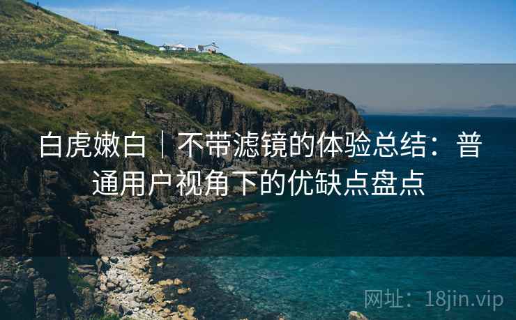 白虎嫩白｜不带滤镜的体验总结：普通用户视角下的优缺点盘点  第2张