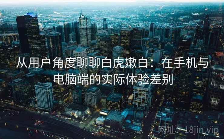 从用户角度聊聊白虎嫩白：在手机与电脑端的实际体验差别  第1张