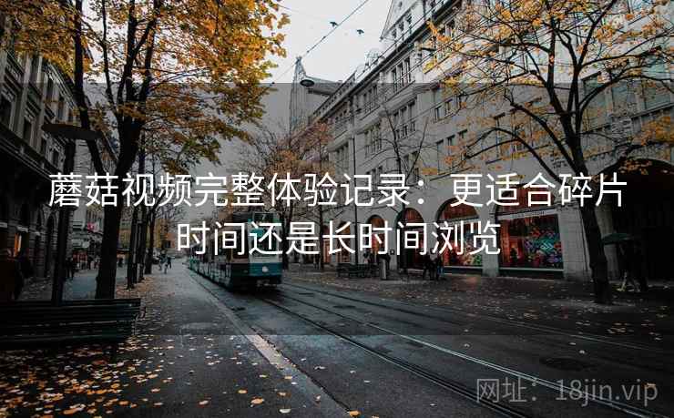 蘑菇视频完整体验记录：更适合碎片时间还是长时间浏览  第1张