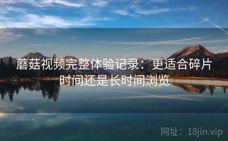 蘑菇视频完整体验记录：更适合碎片时间还是长时间浏览  第2张