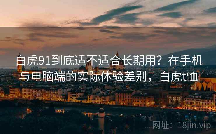 白虎91到底适不适合长期用?在手机与电脑端的实际体验差别,白虎t恤 第1张 白虎91到底适不适合长期用?在手机与电脑端的实际体验差别,白虎t恤 第1张