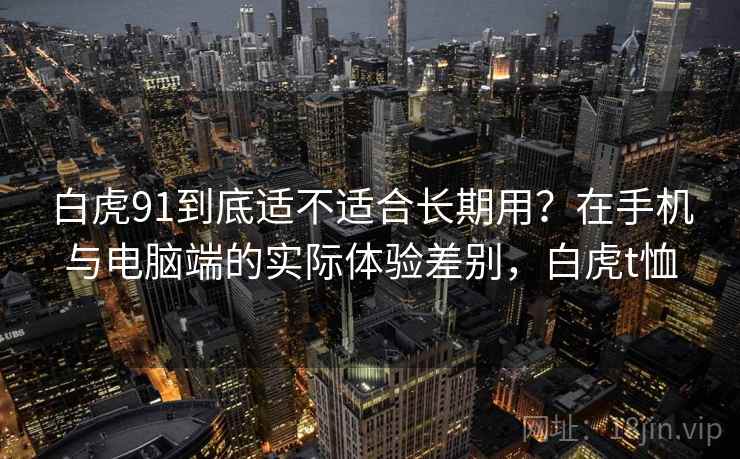 白虎91到底适不适合长期用?在手机与电脑端的实际体验差别,白虎t恤 第2张 白虎91到底适不适合长期用?在手机与电脑端的实际体验差别,白虎t恤 第2张