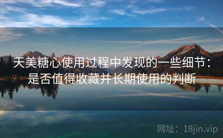 天美糖心使用过程中发现的一些细节:是否值得收藏并长期使用的判断 第2张 天美糖心使用过程中发现的一些细节:是否值得收藏并长期使用的判断 第2张