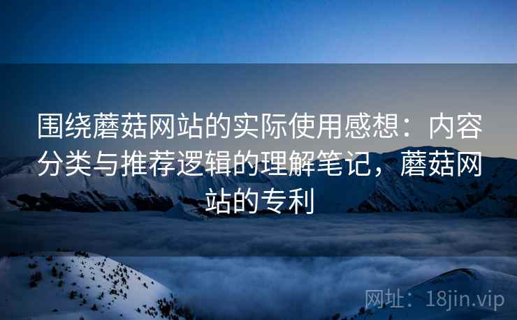 围绕蘑菇网站的实际使用感想:内容分类与推荐逻辑的理解笔记,蘑菇网站的专利 第1张 围绕蘑菇网站的实际使用感想:内容分类与推荐逻辑的理解笔记,蘑菇网站的专利 第1张