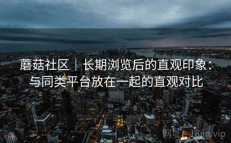 蘑菇社区|长期浏览后的直观印象:与同类平台放在一起的直观对比 第2张 蘑菇社区|长期浏览后的直观印象:与同类平台放在一起的直观对比 第2张