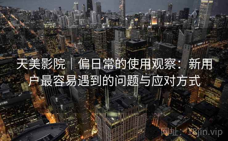 天美影院｜偏日常的使用观察：新用户最容易遇到的问题与应对方式  第2张
