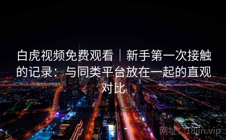 白虎视频免费观看|新手第一次接触的记录:与同类平台放在一起的直观对比 第2张 白虎视频免费观看|新手第一次接触的记录:与同类平台放在一起的直观对比 第2张
