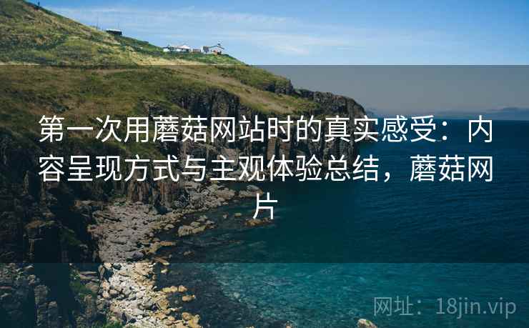 第一次用蘑菇网站时的真实感受:内容呈现方式与主观体验总结,蘑菇网片 第2张 第一次用蘑菇网站时的真实感受:内容呈现方式与主观体验总结,蘑菇网片 第2张
