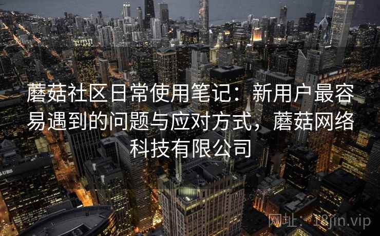 蘑菇社区日常使用笔记:新用户最容易遇到的问题与应对方式,蘑菇网络科技有限公司 第2张 蘑菇社区日常使用笔记:新用户最容易遇到的问题与应对方式,蘑菇网络科技有限公司 第2张